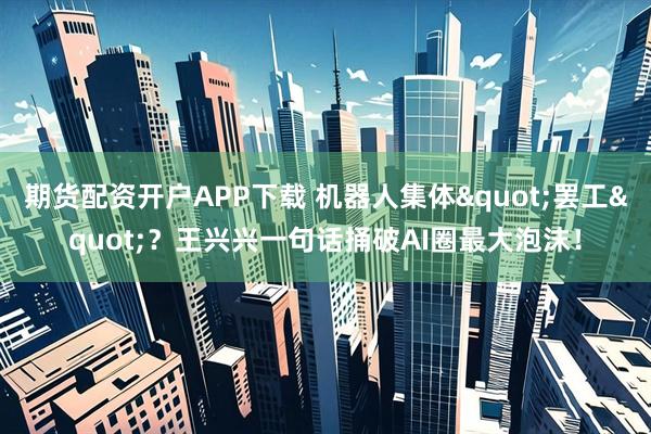 期货配资开户APP下载 机器人集体"罢工"？王兴兴一句话捅破AI圈最大泡沫！