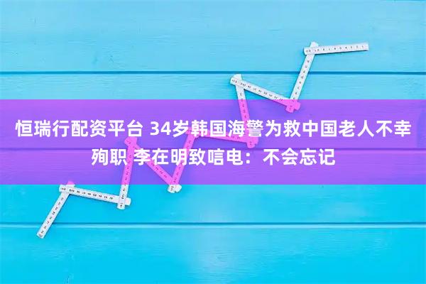 恒瑞行配资平台 34岁韩国海警为救中国老人不幸殉职 李在明致唁电：不会忘记