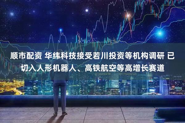 顺市配资 华纬科技接受若川投资等机构调研 已切入人形机器人、高铁航空等高增长赛道
