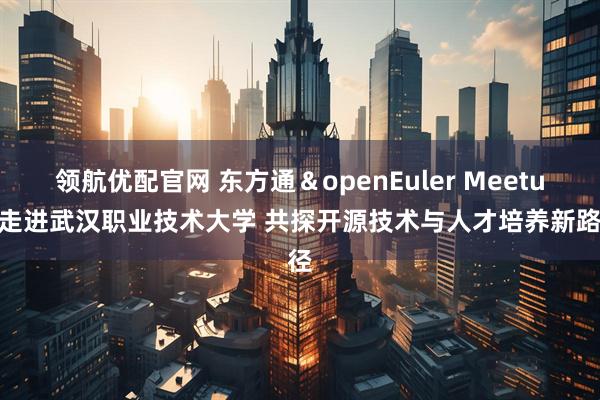 领航优配官网 东方通＆openEuler Meetup 走进武汉职业技术大学 共探开源技术与人才培养新路径