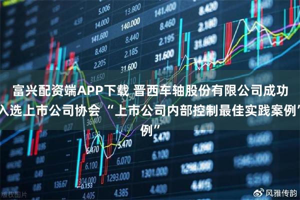 富兴配资端APP下载 晋西车轴股份有限公司成功入选上市公司协会 “上市公司内部控制最佳实践案例”