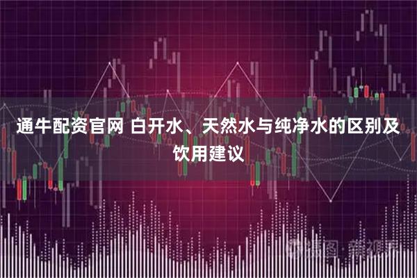 通牛配资官网 白开水、天然水与纯净水的区别及饮用建议