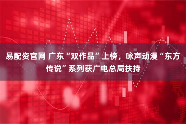 易配资官网 广东“双作品”上榜，咏声动漫“东方传说”系列获广电总局扶持