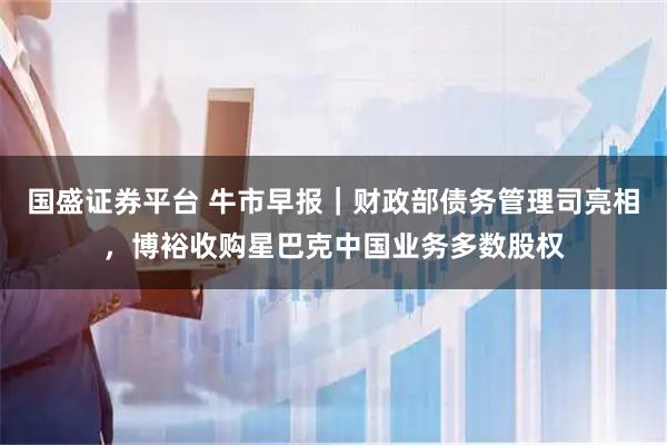 国盛证券平台 牛市早报｜财政部债务管理司亮相，博裕收购星巴克中国业务多数股权