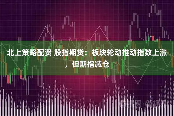 北上策略配资 股指期货：板块轮动推动指数上涨，但期指减仓