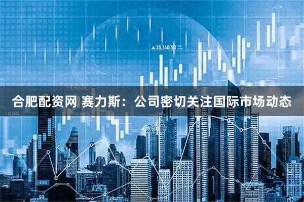 合肥配资网 赛力斯：公司密切关注国际市场动态