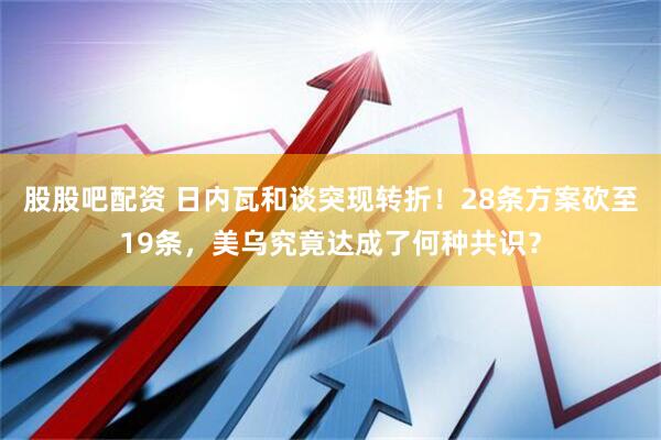 股股吧配资 日内瓦和谈突现转折！28条方案砍至19条，美乌究竟达成了何种共识？