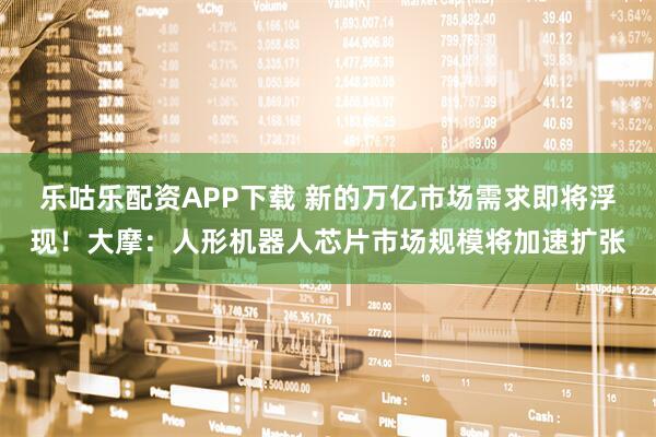 乐咕乐配资APP下载 新的万亿市场需求即将浮现！大摩：人形机器人芯片市场规模将加速扩张