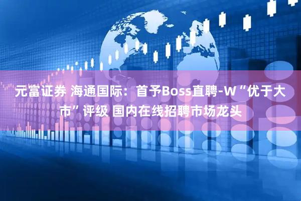 元富证券 海通国际：首予Boss直聘-W“优于大市”评级 国内在线招聘市场龙头