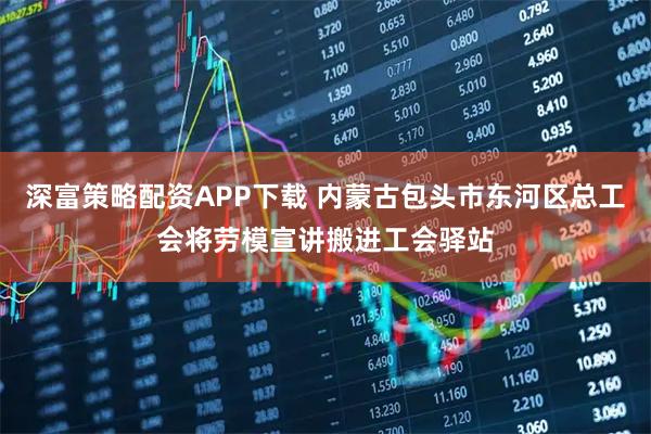 深富策略配资APP下载 内蒙古包头市东河区总工会将劳模宣讲搬进工会驿站