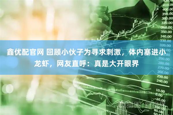 鑫优配官网 回顾小伙子为寻求刺激，体内塞进小龙虾，网友直呼：真是大开眼界