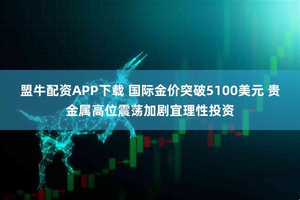 盟牛配资APP下载 国际金价突破5100美元 贵金属高位震荡加剧宜理性投资