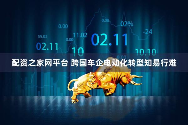 配资之家网平台 跨国车企电动化转型知易行难