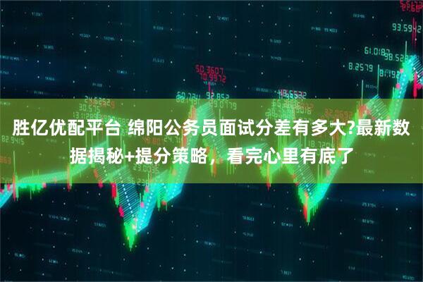胜亿优配平台 绵阳公务员面试分差有多大?最新数据揭秘+提分策略，看完心里有底了