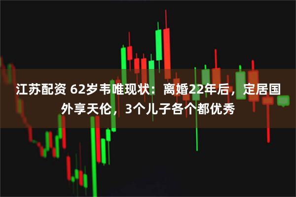 江苏配资 62岁韦唯现状：离婚22年后，定居国外享天伦，3个儿子各个都优秀