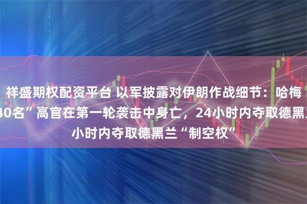 祥盛期权配资平台 以军披露对伊朗作战细节：哈梅内伊在内“40名”高官在第一轮袭击中身亡，24小时内夺取德黑兰“制空权”