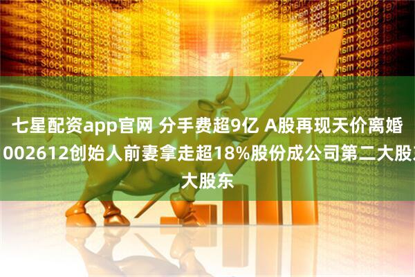 七星配资app官网 分手费超9亿 A股再现天价离婚！002612创始人前妻拿走超18%股份成公司第二大股东